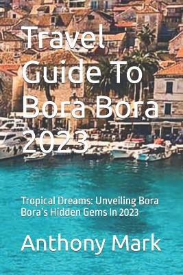 Travel Guide To Bora Bora 2023: Tropical Dreams: Unveiling Bora Bora's Hidden Gems In 2023 - Anthony Mark - cover