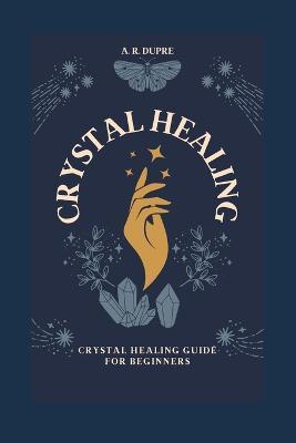 Crystal Healing: Crystal Healing Guide for Beginners - A R Dupre - cover