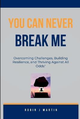 You Can Never Break Me: Overcoming Challenges, Building Resilience, and Thriving Against All Odds" - Robin J Martin - cover