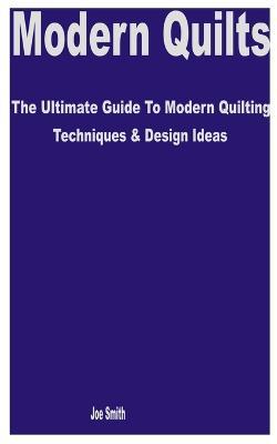 Modern Quilts: The Ultimate Guide to Modern Quilting Techniques & Design Ideas - Joe Smith - cover