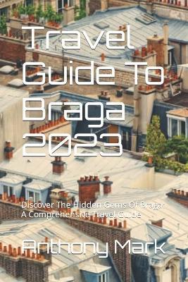 Travel Guide To Braga 2023: Discover The Hidden Gems Of Braga: A Comprehensive Travel Guide - Anthony Mark - cover