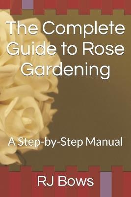 The Complete Guide to Rose Gardening: A Step-by-Step Manual - Rj Bows - cover