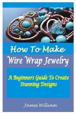 How to Make Wire Wrap Jewelry: A Beginners Guide To Create Stunning Designs - James William - cover