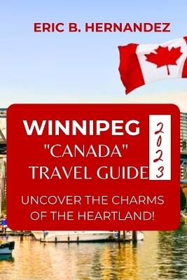 Winnipeg "Canada" Travel Guide 2023: Uncover The Charms of The Heartland! an Easy Guide - Eric B Hernandez - cover