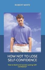 How Not to Lose Self-Confidence: How to Build and Sustain Lasting Self-Confidence