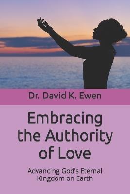 Embracing the Authority of Love: Advancing God's Eternal Kingdom on Earth - David K Ewen - cover