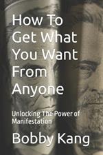 How To Get What You Want From Anyone: Unlocking The Power of Manifestation