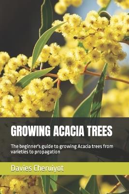 Growing Acacia Trees: The beginner's guide to growing Acacia trees from varieties to propagation - Davies Cheruiyot - cover