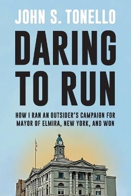 Daring to Run: How I Ran an Outsider's Campaign for Mayor of Elmira, New York, and Won - John S. Tonello - cover