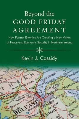 Beyond the Good Friday Agreement: How Former Enemies Are Creating a New Vision of Peace and Economic Security in Northern Ireland - Kevin J. Cassidy - cover