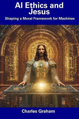 AI Ethics and Jesus: Shaping a Moral Framework for Machines - Charles Graham - cover