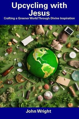 Upcycling with Jesus: Crafting a Greener World Through Divine Inspiration - John Wright - cover