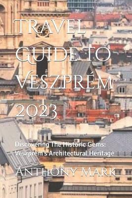 Travel Guide To Veszprém 2023: Discovering The Historic Gems: Veszprém's Architectural Heritage - Anthony Mark - cover