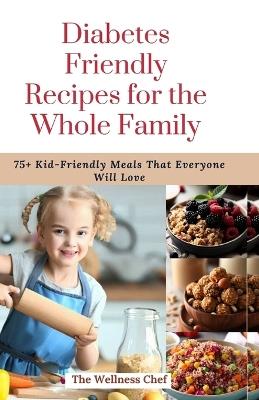 Diabetes Friendly Recipes for the Whole Family: 75+ Kid-Friendly Meals That Everyone Will Love - The Wellness Chef - cover