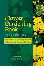 Flower Gardening Book for Beginners: A Guide to Mastering the Art of Growing A Flower Garden