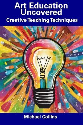 Art Education Uncovered: Creative Teaching Techniques - Michael Collins - cover