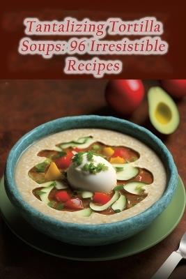 Tantalizing Tortilla Soups: 96 Irresistible Recipes - Heavenly Delights Koga - cover