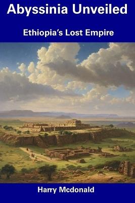 Abyssinia Unveiled: Ethiopia's Lost Empire - Harry McDonald - cover
