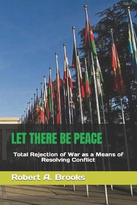 Let There Be Peace: Total Rejection of War as a Means of Resolving Conflict - Robert A Brooks - cover