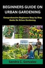 Beginners Guild on Urban Gardening: Comprehensive Beginners step by step guild on urban Gardening