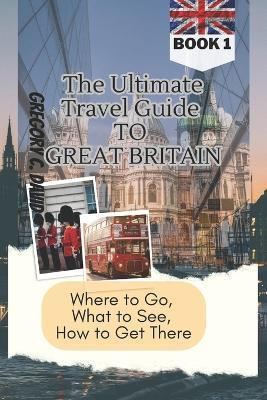 The Ultimate Travel Guide to Great Britain: Where to Go, What to See, How to Get There!! - Timothy A Sage,Gregory C David - cover