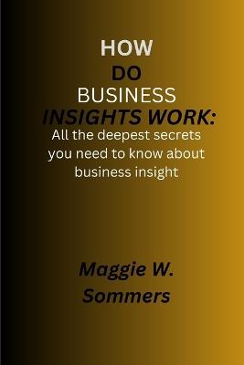 How do business insights works: All the deepest secrets you need to know about business insight - Maggie W Sommers - cover