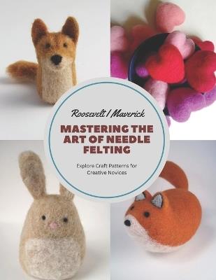 Mastering the Art of Needle Felting: Explore Craft Patterns for Creative Novices - Roosevelt I Maverick - cover