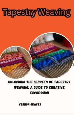 Tapestry Weaving: Unlocking the Secrets of Tapestry Weaving: A Guide to Creative Expression - Vernon Graves - cover