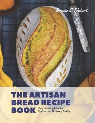 The Artisan Bread Recipe Book: Your Ultimate Guide for Beginners to Mastering Baking - Emma O Hubert - cover