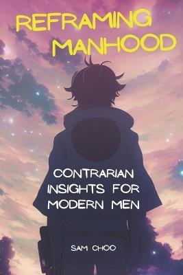 Reframing Manhood: Contrarian Insights for Modern Men - Sam Choo - cover