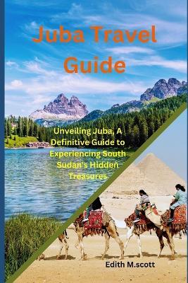 Juba Travel Guide: Unveiling Juba, A Definitive Guide to Experiencing South Sudan's Hidden Treasures - Edith M Scott - cover