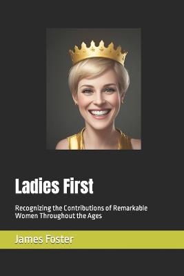 Ladies First: Recognizing the Contributions of Remarkable Women Throughout the Ages - James Foster - cover