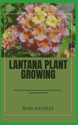 Lantana Plant Growing: Ultimate Strategy To Cultivating A Health & Blossom Lantana Flower Plant - Ross Westley - cover