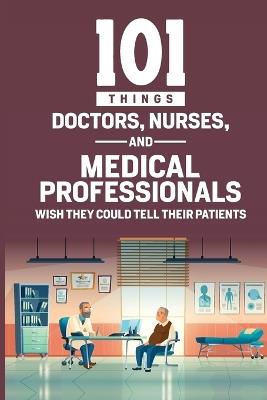 101 Things Doctors, Nurses, and Medical Professionals Wish They Could Tell Their Patients - Lois Rose,Kevin Rose - cover