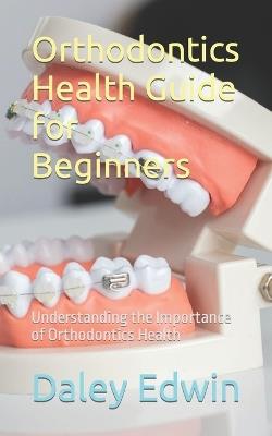 Orthodontics Health Guide for Beginners: Understanding the Importance of Orthodontics Health - Daley Edwin - cover