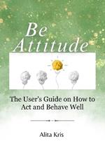 Be Attitude: The User's Guide on How to Act and Behave Well