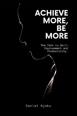 Achieve More, Be More: The Path to Self-Improvement and Productivity. - Daniel Njoku - cover