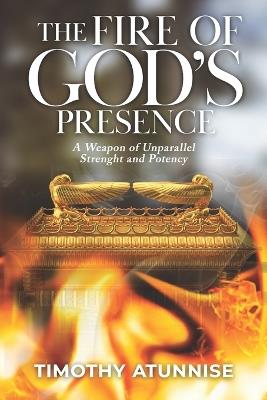 The Fire of God's Presence: A Weapon of Unparallel Strength & Potency - Timothy Atunnise - cover