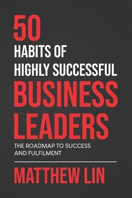 50 Habits of Highly Successful Business Leaders: The Roadmap To Success And Fulfilment - Matthew Lin - cover
