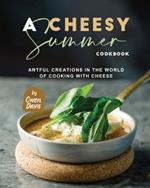 A Cheesy Summer Cookbook: Artful Creations in the World of Cooking with Cheese