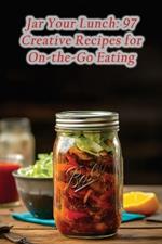 Jar Your Lunch: 97 Creative Recipes for On-the-Go Eating