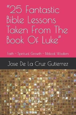 "25 Fantastic Bible Lessons Taken From The Book Of Luke": Faith - Spiritual Growth - Biblical Wisdom - Jose F de la Cruz Gutierrez - cover