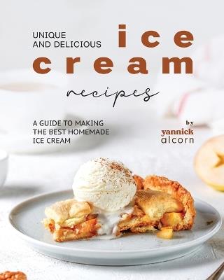Unique and Delicious Ice Cream Recipes: A Guide to Making the Best Homemade Ice Cream - Yannick Alcorn - cover