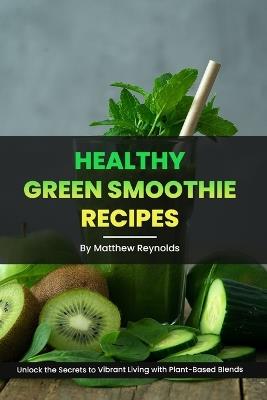 Healthy Green Smoothie Recipes: Unlock the Secrets to Vibrant Living with Plant-Based Blends - Matthew Reynolds - cover