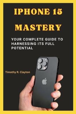 iPhone 15 Mastery: Your Complete Guide to Harnessing its Full Potential - Timothy R Clayton - cover