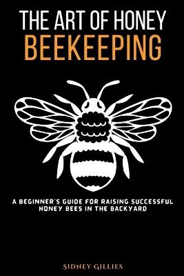 The Art of Honey Beekeeping: A Beginner's Guide for Raising Successful Honey Bees in the Backyard - Sidney Gillies - cover