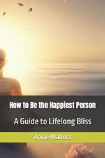How to Be the Happiest Person: A Guide to Lifelong Bliss
