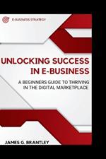 Unlocking Success in E-business: A Beginners Guide to Thriving in the Digital Marketplace