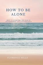 How To Be Alone: How To Overcome The Fear of Abandonment and Codependency