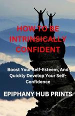 How to Be Intrinsically Confident: Boost Your Self-Esteem, And Quickly Develop Your Self-Confidence
